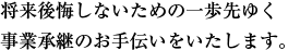 将来後悔しないための一歩先ゆく事業承継のお手伝いをいたします。